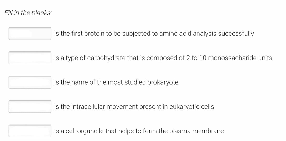 Fill in the blanks:
is the first protein to be subjected to amino acid analysis successfully
is a type of carbohydrate that is composed of 2 to 10 monossacharide units
is the name of the most studied prokaryote
is the intracellular movement present in eukaryotic cells
is a cell organelle that helps to form the plasma membrane
