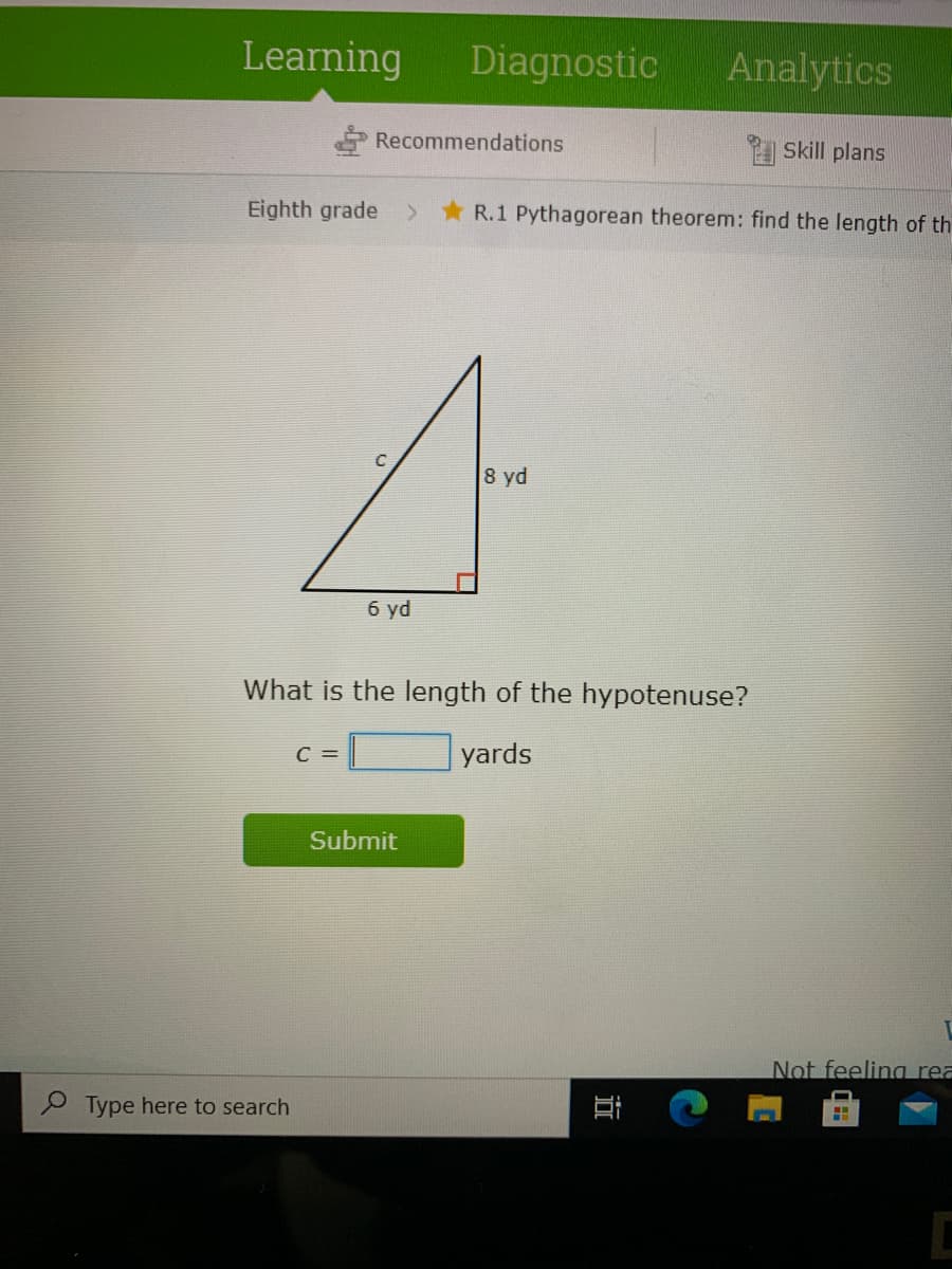 Learning
Diagnostic
Analytics
Recommendations
Skill plans
Eighth grade
> R.1 Pythagorean theorem: find the length of th
8 yd
б yd
What is the length of the hypotenuse?
C =
yards
Submit
Not feeling rea
P Type here to search
近
