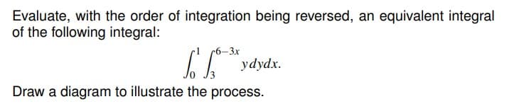 Evaluate, with the order of integration being reversed, an equivalent integral
of the following integral:
I "
(6–3x
ydydx.
Draw a diagram to illustrate the process.
