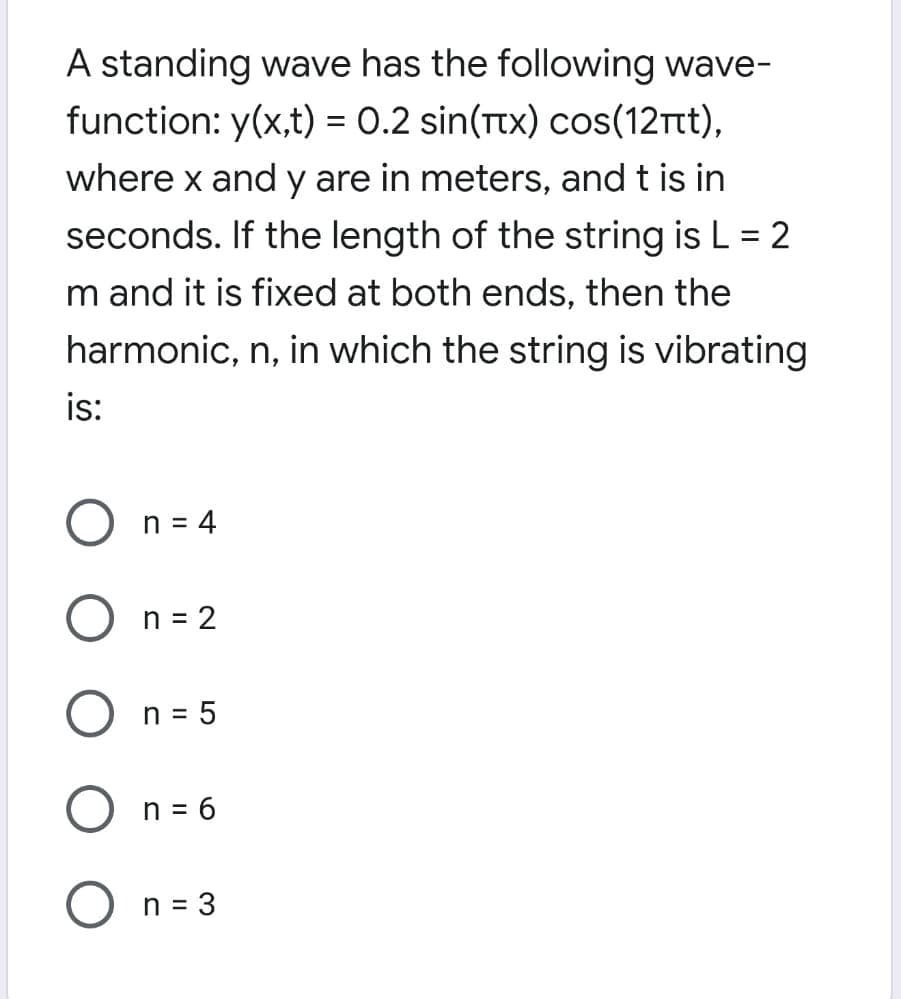 A standing wave has the following wave-
function: y(x,t) = 0.2 sin(Ttx) cos(12rt),
where x and y are in meters, and t is in
seconds. If the length of the string is L = 2
%3D
m and it is fixed at both ends, then the
harmonic, n, in which the string is vibrating
is:
n = 4
O n= 2
O n = 5
O n = 6
n = 3
