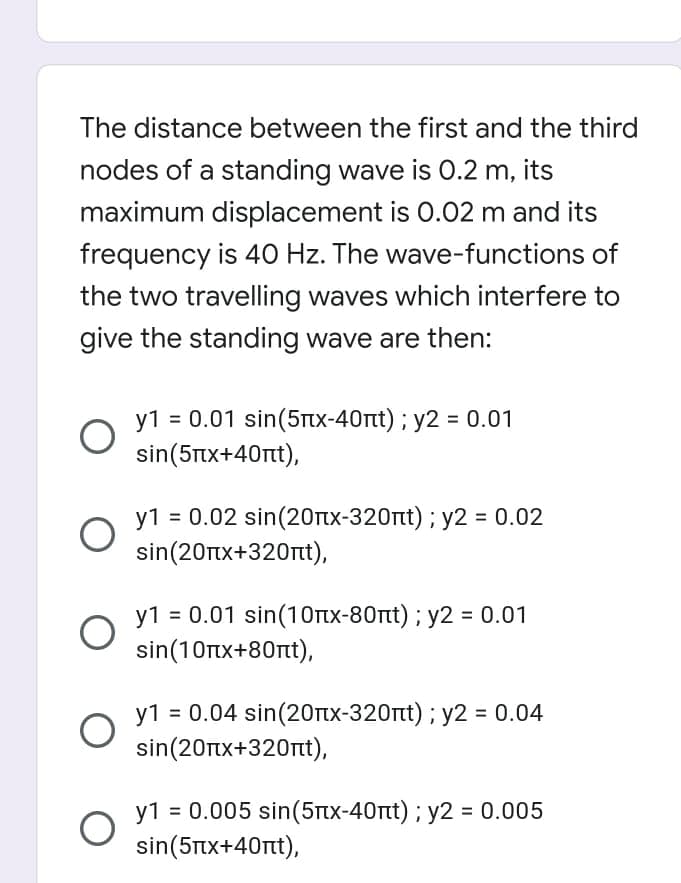 The distance between the first and the third
nodes of a standing wave is O.2 m, its
maximum displacement is 0.02 m and its
frequency is 40 Hz. The wave-functions of
the two travelling waves which interfere to
give the standing wave are then:
y1 = 0.01 sin(5tx-40rt) ; y2 = 0.01
sin(5Ttx+40rt),
y1 = 0.02 sin(20tx-320nt) ; y2 = 0.02
sin(20Ttx+320nt),
y1 = 0.01 sin(1Otx-80rt) ; y2 = 0.01
sin(10rtx+80rtt),
y1 = 0.04 sin(20rtx-320rt) ; y2 = 0.04
sin(20Ttx+320rtt),
y1 = 0.005 sin(5tx-40nt) ; y2 = 0.005
sin(5Tx+40rt),

