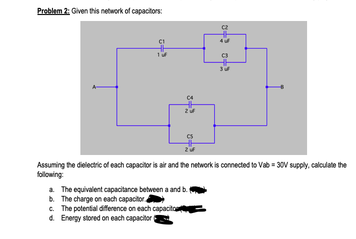 Problem 2: Given this network of capacitors:
C2
C1
4 uF
1 uF
C3
3 uF
A-
C4
2 uF
C5
2 uf
Assuming the dielectric of each capacitor is air and the network is connected to Vab = 30V supply, calculate the
following:
a. The equivalent capacitance between a and b.
b. The charge on each capacitor.
c. The potential difference on each capacito
d. Energy stored on each capacitor
