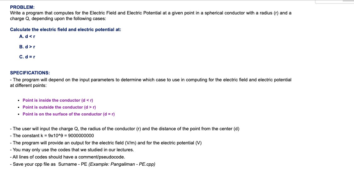 PROBLEM:
Write a program that computes for the Electric Field and Electric Potential at a given point in a spherical conductor with a radius (r) and a
charge Q, depending upon the following cases:
Calculate the electric field and electric potential at:
A. d<r
B. d>r
C. d = r
SPECIFICATIONS:
- The program will depend on the input parameters to determine which case to use in computing for the electric field and electric potential
at different points:
• Point is inside the conductor (d < r)
• Point is outside the conductor (d > r)
• Point is on the surface of the conductor (d = r)
- The user will input the charge Q, the radius of the conductor (r) and the distance of the point from the center (d)
- The constant k = 9x10^9 = 9000000000
- The program will provide an output for the electric field (V/m) and for the electric potential (V)
- You may only use the codes that we studied in our lectures.
- All lines of codes should have a comment/pseudocode.
- Save your cpp file as Surname - PE (Example: Pangaliman - PE.cpp)
