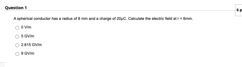 Question 1
6 p
A spherical conductor has a radius of 8 mm and a charge of 20µC. Calculate the electric field at r = 6mm.
O V/m
5 GV/m
2.815 GV/m
9 GV/m

