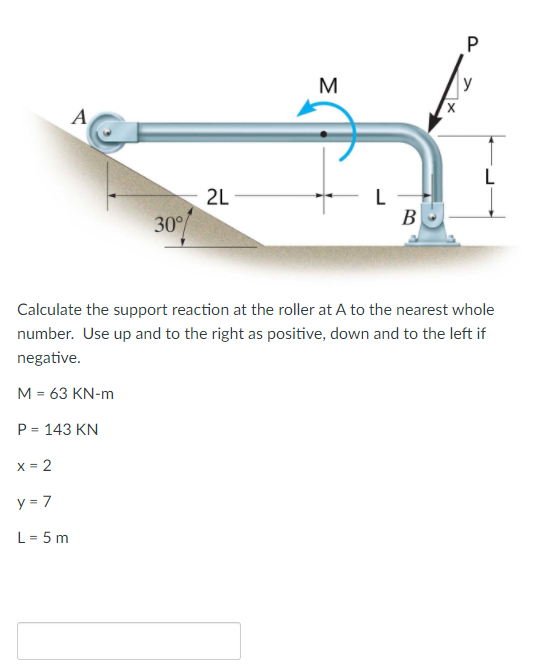 M
y
A
2L -
30%
В
Calculate the support reaction at the roller at A to the nearest whole
number. Use up and to the right as positive, down and to the left if
negative.
M = 63 KN-m
P = 143 KN
x = 2
y = 7
L = 5 m
