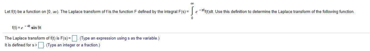 Let f(t) be a function on [0, o0). The Laplace transform of f is the function F defined by the integral F(s) = e -stf(t)dt. Use this definition to determine the Laplace transform of the following function.
f(t) = e - 4t sin 9t
The Laplace transform of f(t) is F(s) = | (Type an expression using s as the variable.)
It is defined fors>. (Type an integer or a fraction.)
