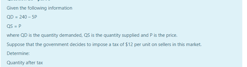 Given the following information
QD = 240 – 5P
QS = P
where QD is the quantity demanded, QS is the quantity supplied and P is the price.
Suppose that the government decides to impose a tax of $12 per unit on sellers in this market.
Determine:
Quantity after tax
