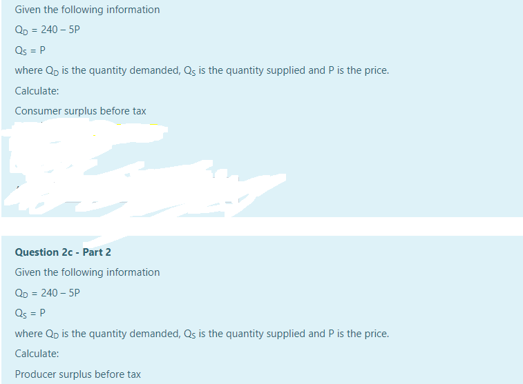 Given the following information
Qp = 240 – 5P
Qs = P
%3D
where Qp is the quantity demanded, Qs is the quantity supplied and P is the price.
Calculate:
Consumer surplus before tax
Question 2c - Part 2
Given the following information
QD = 240 – 5P
Qs = P
where Qp is the quantity demanded, Qs is the quantity supplied and P is the price.
Calculate:
Producer surplus before tax
