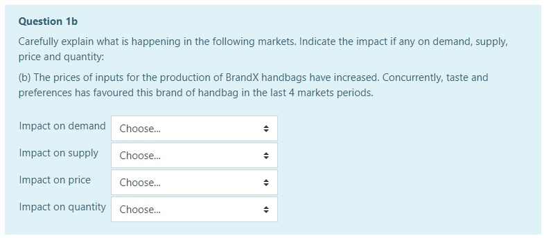 Question 1b
Carefully explain what is happening in the following markets. Indicate the impact if any on demand, supply,
price and quantity:
(b) The prices of inputs for the production of BrandX handbags have increased. Concurrently, taste and
preferences has favoured this brand of handbag in the last 4 markets periods.
Impact on demand Choose.
Impact on supply
Choose.
Impact on price
Choose.
Impact on quantity Choose.
