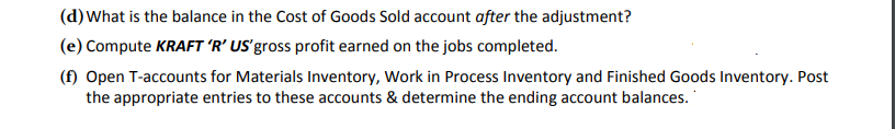 (d) What is the balance in the Cost of Goods Sold account after the adjustment?
(e) Compute KRAFT 'R’ US'gross profit earned on the jobs completed.
(f) Open T-accounts for Materials Inventory, Work in Process Inventory and Finished Goods Inventory. Post
the appropriate entries to these accounts & determine the ending account balances.
