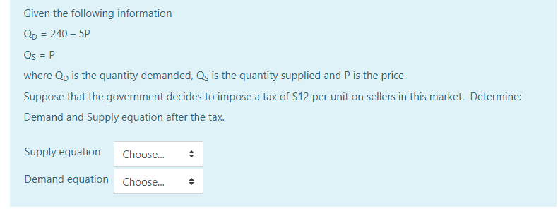 Given the following information
Qp = 240 – 5P
Qs = P
where Q, is the quantity demanded, Qs is the quantity supplied and P is the price.
Suppose that the government decides to impose a tax of $12 per unit on sellers in this market. Determine:
Demand and Supply equation after the tax.
Supply equation
Choose.
Demand equation Choose.
