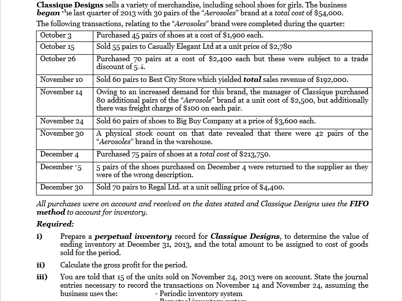 Classique Designs sells a variety of merchandise, including school shoes for girls. The business
began he last quarter of 2013 with 30 pairs of the "Aerosoles" brand at a total cost of $54,000.
The following transactions, relating to the "Aerosoles" brand were completed during the quarter:
October 3
October 15
Purchased 45 pairs of shoes at a cost of $1,900 each.
Sold 55 pairs to Casually Elegant Ltd at a unit price of $2,780
October 26
Purchased 70 pairs at a cost of $2,400 each but these were subject to a trade
discount of 5-6.
November 10
November 14
Sold 60 pairs to Best City Store which yielded total sales revenue of $192,000.
Owing to an increased demand for this brand, the manager of Classique purchased
80 additional pairs of the "Aerosole" brand at a unit cost of $2,500, but additionally
there was freight charge of $100 on each pair.
November 24
Sold 60 pairs of shoes to Big Buy Company at a price of $3,600 each.
November 30
A physical stock count on that date revealed that there were 42 pairs of the
“Aerosoles" brand in the warehouse.
Purchased 75 pairs of shoes at a total cost of $213,750.
5 pairs of the shoes purchased on December 4 were returned to the supplier as they
were of the wrong description.
Sold 70 pairs to Regal Ltd. at a unit selling price of $4,400.
December 4
December 5
December 30
All purchases were on account and received on the dates stated and Classique Designs uses the FIFO
method to account for inventory.
Required:
Prepare a perpetual inventory record for Classique Designs, to determine the value of
ending inventory at December 31, 2013, and the total amount to be assigned to cost of goods
sold for the period.
i)
ii)
Calculate the gross profit for the period.
You are told that 15 of the units sold on November 24, 2013 were on account. State the journal
entries necessary to record the transactions on November 14 and November 24, assuming the
business uses the:
iii)
- Periodic inventory system
