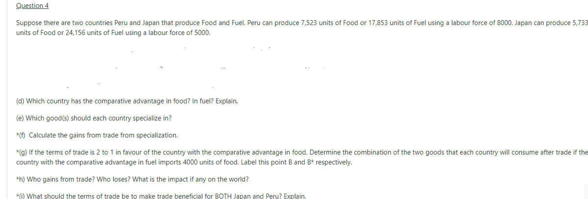 Question 4
Suppose there are two countries Peru and Japan that produce Food and Fuel. Peru can produce 7,523 units of Food or 17,853 units of Fuel using a labour force of 8000. Japan can produce 5,733
units of Food or 24,156 units of Fuel using a labour force of 5000.
(d) Which country has the comparative advantage in food? In fuel? Explain.
(e) Which good(s) should each country specialize in?
* (f) Calculate the gains from trade from specialization.
*(g) If the terms of trade is 2 to 1 in favour of the country with the comparative advantage in food. Determine the combination of the two goods that each country will consume after trade if the
country with the comparative advantage in fuel imports 4000 units of food. Label this point B and B* respectively.
*h) Who gains from trade? Who loses? What is the impact if any on the world?
*(i) What should the terms of trade be to make trade beneficial for BOTH Japan and Peru? Explain.
