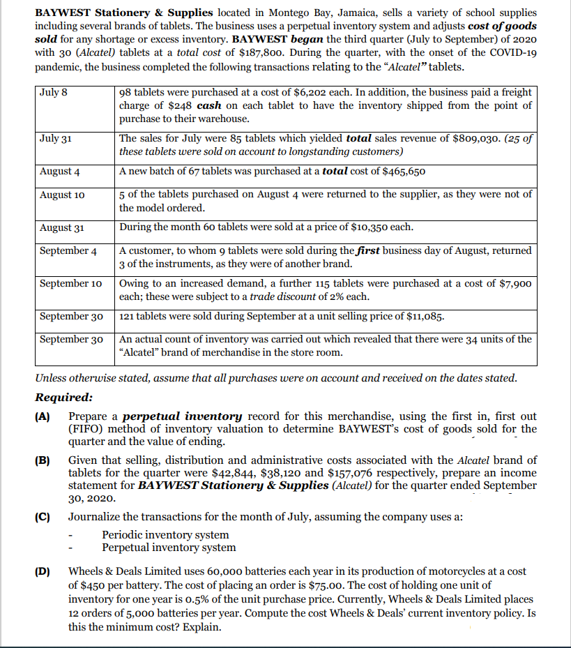 BAYWEST Stationery & Supplies located in Montego Bay, Jamaica, sells a variety of school supplies
including several brands of tablets. The business uses a perpetual inventory system and adjusts cost of goods
sold for any shortage or excess inventory. BAYWEST began the third quarter (July to September) of 2020
with 30 (Alcatel) tablets at a total cost of $187,800. During the quarter, with the onset of the COVID-19
pandemic, the business completed the following transactions relating to the "Alcateľ" tablets.
July 8
98 tablets were purchased at a cost of $6,202 each. In addition, the business paid a freight
charge of $248 cash on each tablet to have the inventory shipped from the point of
purchase to their warehouse.
| July 31
The sales for July were 85 tablets which yielded total sales revenue of $809,030. (25 of
these tablets were sold on account to longstanding customers)
August 4
A new batch of 67 tablets was purchased at a total cost of $465,650
August 10
5 of the tablets purchased on August 4 were returned to the supplier, as they were not of
the model ordered.
August 31
During the month 60 tablets were sold at a price of $10,350 each.
A customer, to whom 9 tablets were sold during the first business day of August, returned
3 of the instruments, as they were of another brand.
September 4
Owing to an increased demand, a further 115 tablets were purchased at a cost of $7,900
each; these were subject to a trade discount of 2% each.
September 10
September 30
121 tablets were sold during September at a unit selling price of $11,085.
September 30 An actual count of inventory was carried out which revealed that there were 34 units of the
"Alcatel" brand of merchandise in the store room.
Unless otherwise stated, assume that all purchases were on account and received on the dates stated.
Required:
(A) Prepare a perpetual inventory record for this merchandise, using the first in, first out
(FIFO) method of inventory valuation to determine BAYWEST's cost of goods sold for the
quarter and the value of ending.
Given that selling, distribution and administrative costs associated with the Alcatel brand of
tablets for the quarter were $42,844, $38,120 and $157,076 respectively, prepare an income
statement for BAYWEST Stationery & Supplies (Alcatel) for the quarter ended September
(B)
30, 2020.
(C) Journalize the transactions for the month of July, assuming the company uses a:
Periodic inventory system
Perpetual inventory system
(D) Wheels & Deals Limited uses 60,000 batteries each year in its production of motorcycles at a cost
of $450 per battery. The cost of placing an order is $75.00. The cost of holding one unit of
inventory for one year is o.5% of the unit purchase price. Currently, Wheels & Deals Limited places
12 orders of 5,000 batteries per year. Compute the cost Wheels & Deals' current inventory policy. Is
this the minimum cost? Explain.

