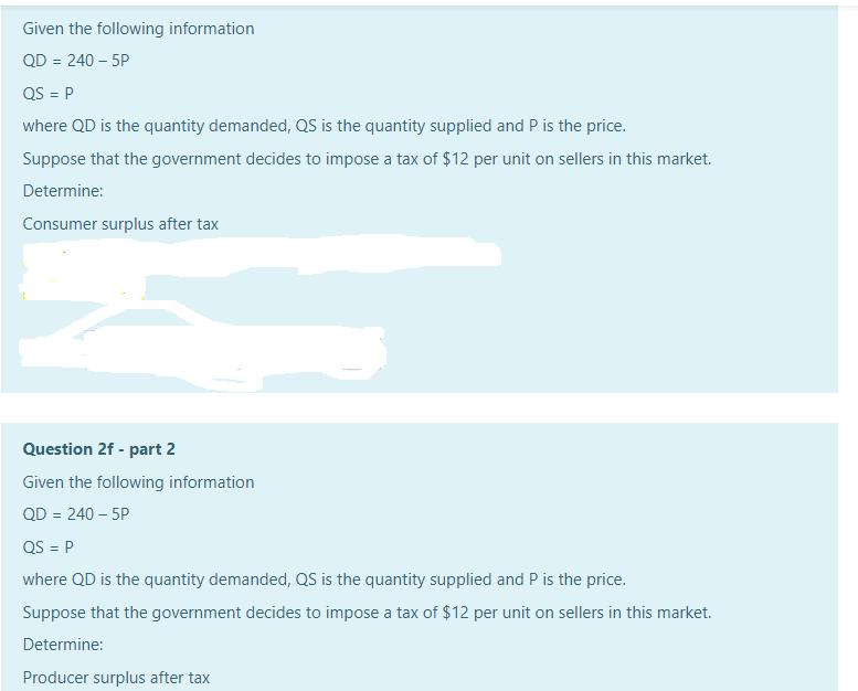 Given the following information
QD = 240 – 5P
QS = P
where QD is the quantity demanded, QS is the quantity supplied and P is the price.
Suppose that the government decides to impose a tax of $12 per unit on sellers in this market.
Determine:
Consumer surplus after tax
Question 2f - part 2
Given the following information
QD = 240 – 5P
QS = P
where QD is the quantity demanded, QS is the quantity supplied and P is the price.
Suppose that the government decides to impose a tax of $12 per unit on sellers in this market.
Determine:
Producer surplus after tax
