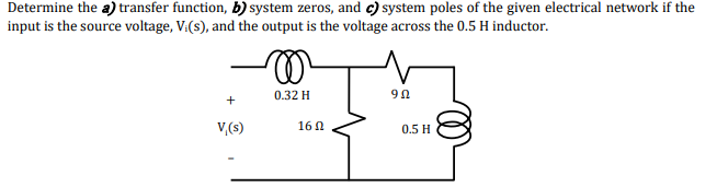 Determine the a) transfer function, b) system zeros, and c) system poles of the given electrical network if the
input is the source voltage, V:(s), and the output is the voltage across the 0.5 H inductor.
0.32 H
90
+
V,(s)
16 0
0.5 H

