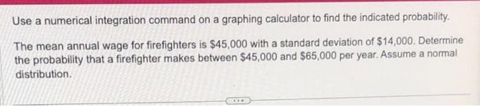 Use a numerical integration command on a graphing calculator to find the indicated probability.
The mean annual wage for firefighters is $45,000 with a standard deviation of $14,000. Determine
the probability that a firefighter makes between $45,000 and $65,000 per year. Assume a normal
distribution.