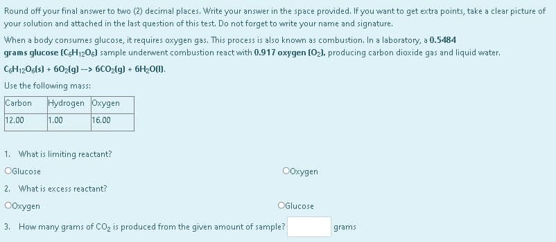 Round off your final answer to two (2) decimal places. Write your answer in the space provided. If you want to get extra points, take a clear picture of
your solution and attached in the last question of this test. Do not forget to write your name and signature.
When a body consumes glucose, it requires oxygen gas. This process is also known as combustion. In a laboratory, a 0.5484
grams glucose (C6H₁206) sample underwent combustion react with 0.917 oxygen (02), producing carbon dioxide gas and liquid water.
C6H1206(s) + 602(g) --> 6CO₂(g) + 6H₂0(1).
Use the following mass:
Carbon Hydrogen Oxygen
12.00
1.00
16.00
1. What is limiting reactant?
OGlucose
OOxygen
2. What is excess reactant?
OGlucose
OOxygen
3. How many grams of CO₂ is produced from the given amount of sample?
grams