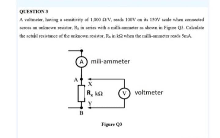 QUESTION 3
A voltmeter, having a sensitivity of 1,000 £2/V, reads 100V on its 150V scale when connected
across an unknown resistor, Rx in series with a milli-ammeter as shown in Figure Q3. Calculate
the actual resistance of the unknown resistor, Rs in k2 when the milli-ammeter reads 5mA.
A mili-ammeter
B
X
| R, ΚΩ
Figure Q3
voltmeter