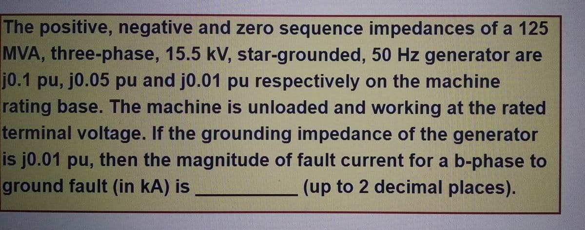 The positive, negative and zero sequence impedances of a 125
MVA, three-phase, 15.5 kV, star-grounded, 50 Hz generator are
j0.1 pu, j0.05 pu and j0.01 pu respectively on the machine
rating base. The machine is unloaded and working at the rated
terminal voltage. If the grounding impedance of the generator
is j0.01 pu, then the magnitude of fault current for a b-phase to
ground fault (in kA) is
(up to 2 decimal places).