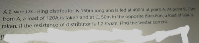 A 2-wire D.C. Ring distributor is 150m long and is fed at 400 V at point A. At point B, 75m
from A, a load of 120A is taken and at C, 50m in the opposite direction, a load of 80A is
taken. If the resistance of distributor is 1.2 0/km, Find the feeder current.
[F
