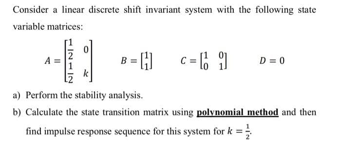 Consider a linear discrete shift invariant system with the following state
variable matrices:
c = 6
[1 01
B = H
A
D = 0
k
a) Perform the stability analysis.
b) Calculate the state transition matrix using polynomial method and then
find impulse response sequence for this system for k =
