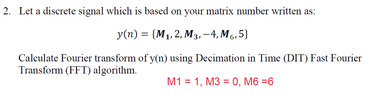 2. Let a discrete signal which is based on your matrix number written as:
У(п) — {М,2, М3,—4, Мб,5}
Calculate Fourier transform of y(n) using Decimation in Time (DIT) Fast Fourier
Transform (FFT) algorithm.
М1%3D 1, МЗ %3D0, М6 %36

