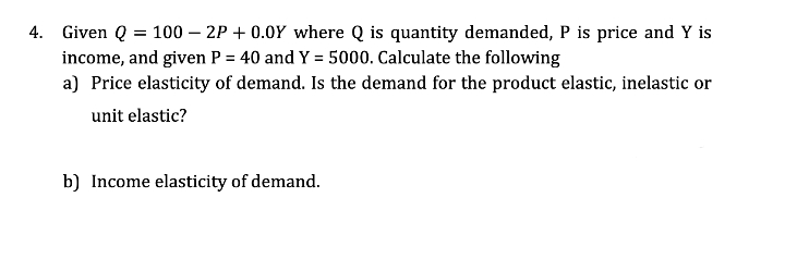 4. Given Q = 100 – 2P + 0.0Y where Q is quantity demanded, P is price and Y is
income, and given P = 40 and Y = 5000. Calculate the following
a) Price elasticity of demand. Is the demand for the product elastic, inelastic or
unit elastic?
b) Income elasticity of demand.
