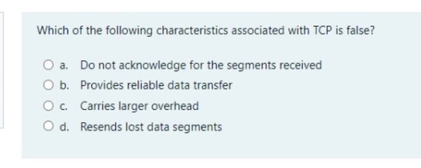 Which of the following characteristics associated with TCP is false?
a. Do not acknowledge for the segments received
O b. Provides reliable data transfer
O. Carries larger overhead
O d. Resends lost data segments
