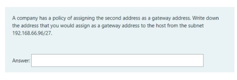 A company has a policy of assigning the second address as a gateway address. Write down
the address that you would assign as a gateway address to the host from the subnet
192.168.66.96/27.
Answer:
