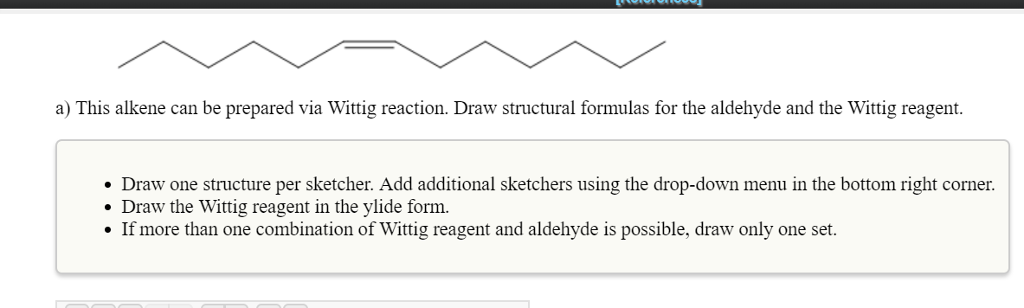 a) This alkene can be prepared via Wittig reaction. Draw structural formulas for the aldehyde and the Wittig reagent.
• Draw one structure per sketcher. Add additional sketchers using the drop-down menu in the bottom right corner.
• Draw the Wittig reagent in the ylide form.
• If more than one combination of Wittig reagent and aldehyde is possible, draw only one set.