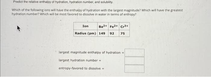 Predict the relative enthalpy of hydration, hydration number, and solubility.
Which of the following ions will have the enthalpy of hydration with the largest magnitude? Which will have the greatest
hydration number? Which will be most favored to dissolve in water in terms of entropy?
Ba2+ Fe2+ Cr3+
Radius (pm) 149 92 75
Ion
largest magnitude enthalpy of hydration =
largest hydration number =
entropy-favored to dissolve =