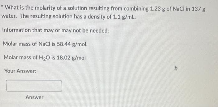 * What is the molarity of a solution resulting from combining 1.23 g of NaCl in 137 g
water. The resulting solution has a density of 1.1 g/mL.
Information that may or may not be needed:
Molar mass of NaCl is 58.44 g/mol.
Molar mass of H₂O is 18.02 g/mol
Your Answer:
Answer