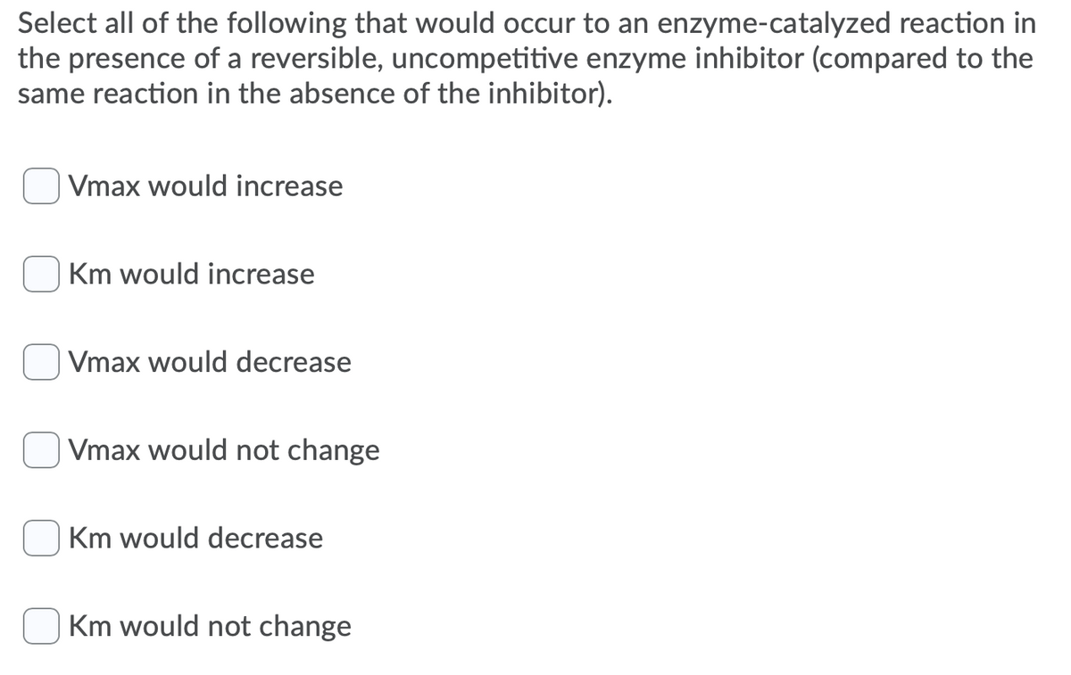 Select all of the following that would occur to an enzyme-catalyzed reaction in
the presence of a reversible, uncompetitive enzyme inhibitor (compared to the
same reaction in the absence of the inhibitor).
Vmax would increase
Km would increase
Vmax would decrease
Vmax would not change
Km would decrease
Km would not change
