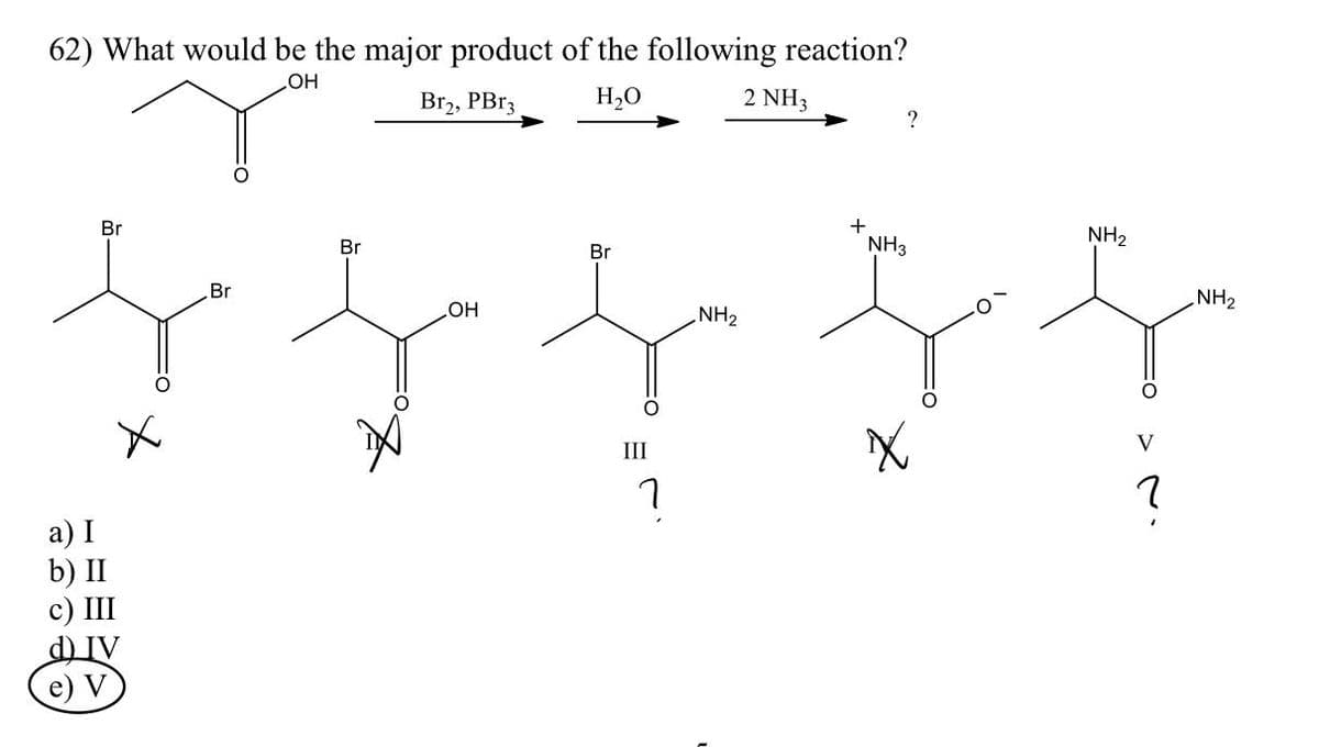 62) What would be the major product of the following reaction?
OH
Br₂, PBr3
H₂O
2 NH3
Br
a) I
b) II
c) III
d) IV
(e) V
Br
Br
OH
Br
III
า
NH₂
+
?
NH3
X
NH₂
V
2
NH₂
