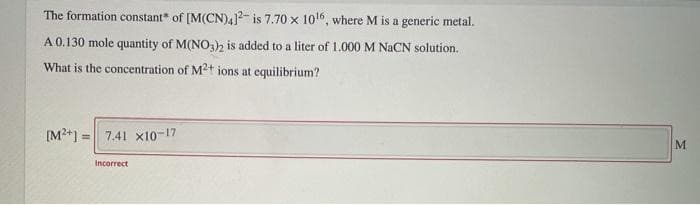 The formation constant of [M(CN)4]2 is 7.70 x 10¹6, where M
A 0.130 mole quantity of M(NO3)2 is added to a liter of 1.000 M NaCN solution.
What is the concentration of M2+ ions at equilibrium?
[M²+] = 7.41 x10-17
is a generic metal.
Incorrect
M