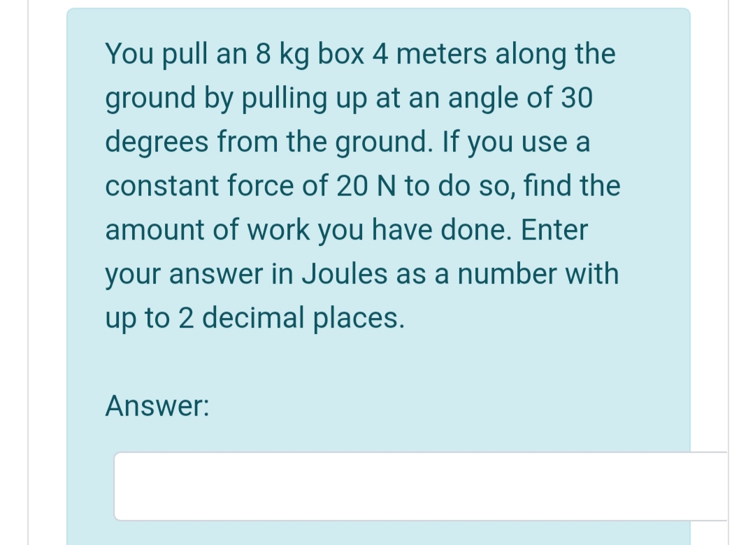 You pull an 8 kg box 4 meters along the
ground by pulling up at an angle of 30
degrees from the ground. If you use a
constant force of 20 N to do so, find the
amount of work you have done. Enter
your answer in Joules as a number with
up to 2 decimal places.
Answer:
