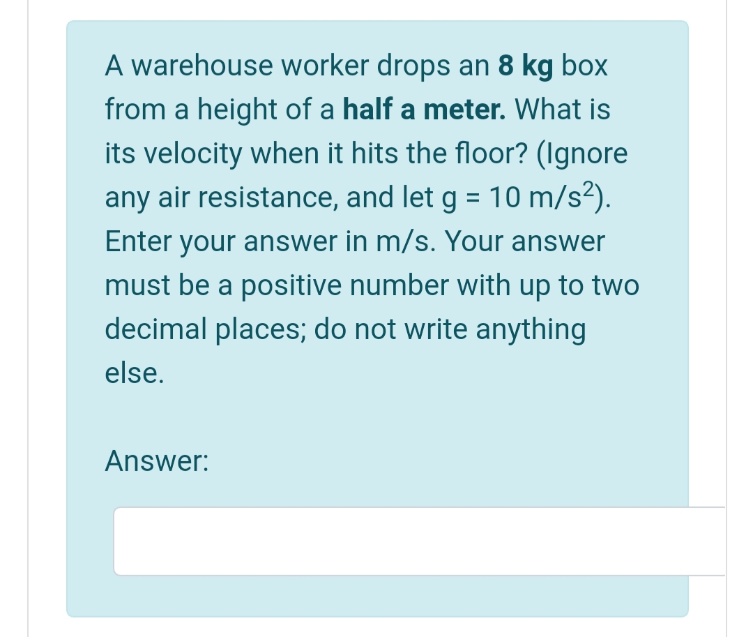 A warehouse worker drops an 8 kg box
from a height of a half a meter. What is
its velocity when it hits the floor? (Ignore
any air resistance, and let g = 10 m/s²).
%3D
Enter your answer in m/s. Your answer
must be a positive number with up to two
decimal places; do not write anything
else.
Answer:
