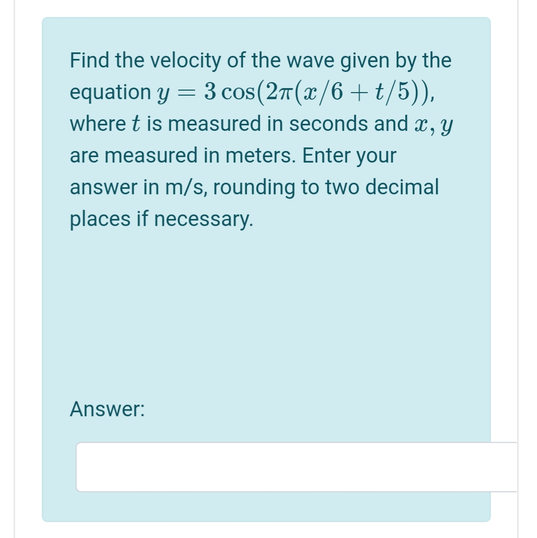 Find the velocity of the wave given by the
equation y =
3 cos(27(x/6 +t/5)),
where t is measured in seconds and x, y
are measured in meters. Enter your
answer in m/s, rounding to two decimal
places if necessary.
Answer:
