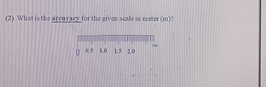 (2) What is the accuracy for the given scale in meter (m)?
0 0.5 1.0 1.5 2.0
cm