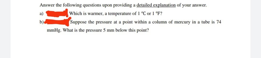 Answer the following questions upon providing a detailed explanation of your answer.
Which is warmer, a temperature of 1 °C or 1 °F?
Suppose the pressure at a point within a column of mercury in a tube is 74
a)
b)
mmHg. What is the pressure 5 mm below this point?