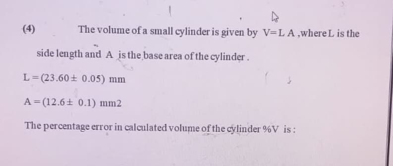 The volume of a small cylinder is given by V=LA ,where L is the
side length and A is the base area of the cylinder.
L=(23.60 ± 0.05) mm
A (12.6± 0.1) mm2
The percentage error in calculated volume of the cylinder %V is: