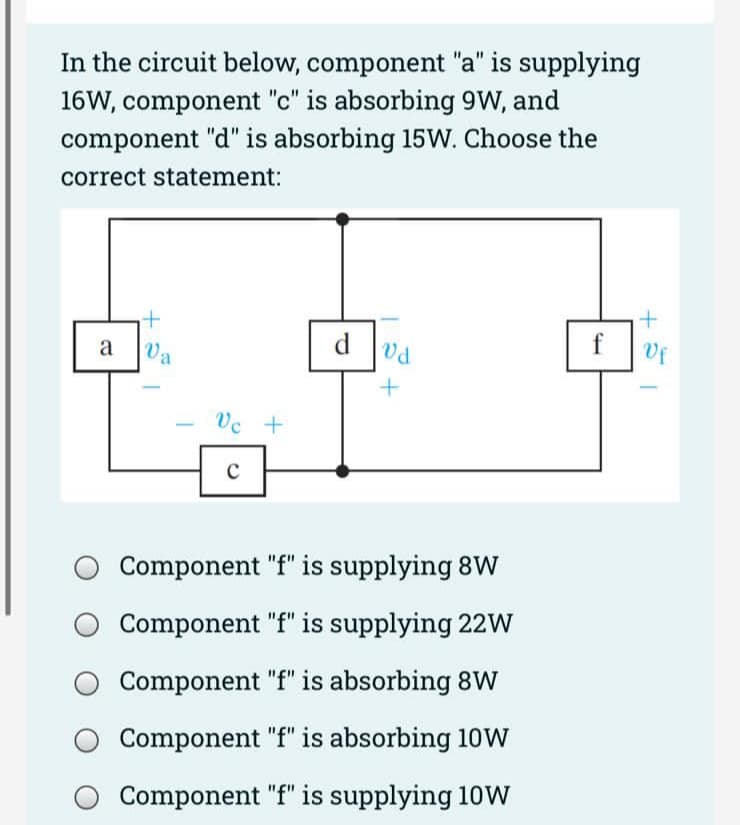 In the circuit below, component "a" is supplying
16W, component "c" is absorbing 9W, and
component "d" is absorbing 15W. Choose the
correct statement:
a
t
Va
Vc +
с
dvd
+
Component "f" is supplying 8W
Component "f" is supplying 22W
Component "f" is absorbing 8W
Component "f" is absorbing 10W
Component "f" is supplying 10W
f
+
Vf
I
