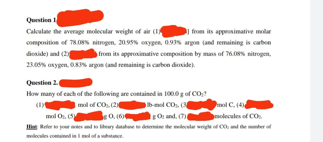 Question 1
Calculate the average molecular weight of air (1)
from its approximative molar
composition of 78.08% nitrogen, 20.95% oxygen, 0.93% argon (and remaining is carbon
dioxide) and (2)
from its approximative composition by mass of 76.08% nitrogen,
23.05% oxygen, 0.83% argon (and remaining is carbon dioxide).
Question 2.
y of each of the following are contained in 100.0 g of CO₂?
mol of CO2, (2)
mol C, (4)
lb-mol CO2, (3
g O₂ and, (7)
mol O2, (5)
g 0, (6)
molecules of CO2.
Hint: Refer to your notes and to library database to determine the molecular weight of CO₂ and the number of
molecules contained in 1 mol of a substance.
How many
(1)