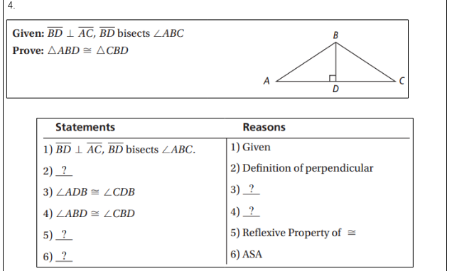 Given: BD 1 AC, BD bisects LABC
Prove: AABD = ACBD
В
A
D
Statements
Reasons
1) BD 1 AC, BD bisects ZABC.
| 1) Given
2) _?
| 2) Definition of perpendicular
3) LADB = LCDB
3) _ ?
4) ZABD = LCBD
4) _ ?
5) ?
5) Reflexive Property of =
6) _? _
|6) ASA
