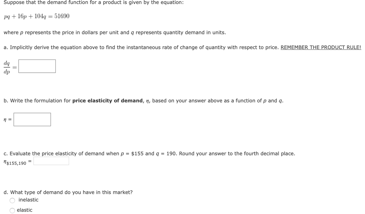 Suppose that the demand function for a product is given by the equation:
pq + 16p + 104q = 51690
where p represents the price in dollars per unit and q represents quantity demand in units.
a. Implicitly derive the equation above to find the instantaneous rate of change of quantity with respect to price. REMEMBER THE PRODUCT RULE!
dq
dp
b. Write the formulation for price elasticity of demand, n, based on your answer above as a function of
and
q.
c. Evaluate the price elasticity of demand when p = $155 and q
= 190. Round your answer to the fourth decimal place.
N$155,190 =
d. What type of demand do you have in this market?
inelastic
elastic
||
