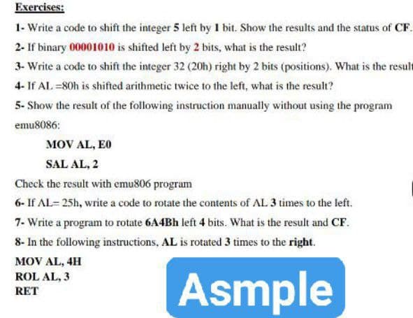 Exercises:
1- Write a code to shift the integer 5 left by 1 bit. Show the results and the status of CF.
2- If binary 00001010 is shifted left by 2 bits, what is the result?
3- Write a code to shift the integer 32 (20h) right by 2 bits (positions). What is the result
4- If AL =80h is shifted arithmetic twice to the left, what is the result?
5- Show the result of the following instruction manually without using the program
emu8086:
MOV AL, E0
SAL AL, 2
Check the result with emu806 program
6- If AL= 25h, write a code to rotate the contents of AL 3 times to the left.
7- Write a program to rotate 6A4BH left 4 bits. What is the result and CF.
8- In the following instructions, AL is rotated 3 times to the right.
MOV AL, 4H
Asmple
ROL AL, 3
RET
