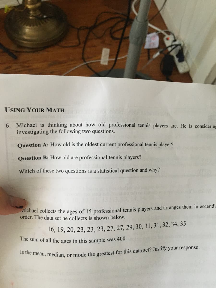 Is the mean, median, or mode the greatest for this data set? Justify your response.
The sum of all the ages in this sample was 400.
USING YOUR MATH
6. Michael is thinking about how old professional tennis players are. He is considering
investigating the following two questions.
Question A: How old is the oldest current professional tennis player?
Question B: How old are professional tennis players?
Which of these two questions is a statistical question and why?
Michael collects the ages of 15 professional tennis players and arranges them in ascendi
order. The data set he collects is shown below.
16, 19, 20, 23, 23, 23, 27, 27, 29, 30, 31, 31, 32, 34, 35
