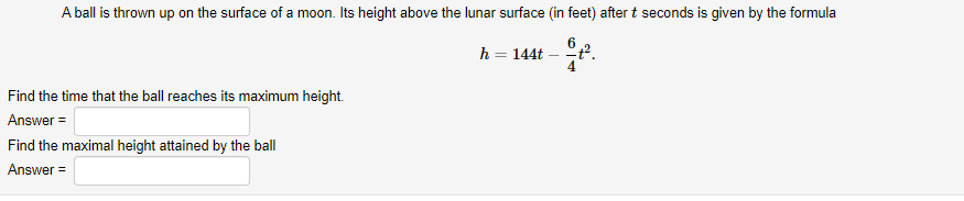 A ball is thrown up on the surface of a moon. Its height above the lunar surface (in feet) after t seconds is given by the formula
h = 144t
4
%3D
Find the time that the ball reaches its maximum height.
Answer =
Find the maximal height attained by the ball
Answer =
