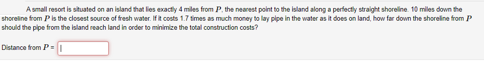 A small resort is situated on an island that lies exactly 4 miles from P, the nearest point to the island along a perfectly straight shoreline. 10 miles down the
shoreline from P is the closest source of fresh water. If it costs 1.7 times as much money to lay pipe in the water as it does on land, how far down the shoreline from P
should the pipe from the island reach land in order to minimize the total construction costs?
Distance from P = ||
